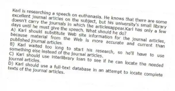 Karl is researching a speech on euthanasia. He knows that there are some excellent journal articles on the subject, but his university's small library doesn't carry the journals in which the articlesappear.Karl has only a few days until he must give the speech. What should he do?
A) Karl should substitute Web site information for the journal articles, because material from the Web is more accurate and current than published journal articles.
B) Karl waited too long to start his research, so he'll have to use something else instead of the journal articles.
C) Karl should use interlibrary loan to see if he can locate the needed journal articles.
D) Karl should use a full-text database in an attempt to locate complete texts of the journal articles.