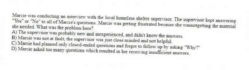 Marcie was conducting an interview with the local homeless shelter supervisor. The supervisor kept answering "Yes" or "No" to all of Marcie's questions. Marcie was getting frustrated because she wasnotgetting the material she needed. What was the problem here?
A) The supervisor was probably new and inexperienced, and didn't know the answers.
B) Marcie was not at fault; the supervisor was just close minded and not helpful.
C) Marcie had planned only closed-ended questions and forgot to follow up by asking "Why?"
D) Marcie asked too many questions which resulted in her receiving insufficient answers.