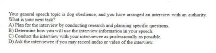 Your general speech topic is dog obedience, and you have arranged an interview with an authority. What is your next task?
A) Plan for the interview by conducting research and planning specific questions.
B) Determine how you will use the interview information in your speech.
C) Conduct the interview with your interviewee as professionally as possible.
D) Ask the interviewee if you may record audio or video of the interview.
