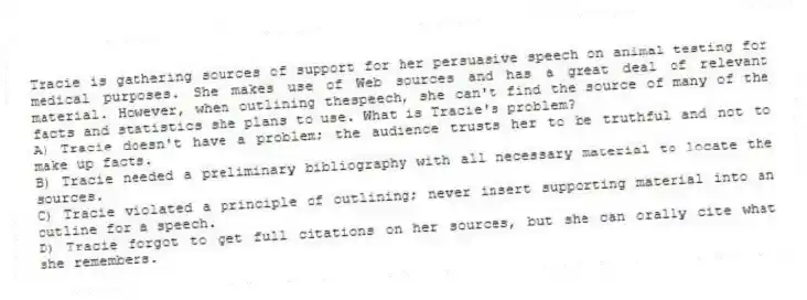 Tracie is gathering sources of support for her persuasive speech on animal testing for medical purposes. She makes use of Web sources and has a great deal of relevant material. However, when outlining thespeech, she can't find the source of many of the facts and statistics she plans to use. What is Tracie's problem?
A) Tracie doesn't have a problem; the audience trusts her to be truthful and not to make up facts.
B) Tracie needed a preliminary bibliography with all necessary material to locate the sources.
C) Tracie violated a principle of outlining; never insert supporting material into an outline for a speech.
D) Tracie forgot to get full citations on her sources, but she can orally cite what she remembers.