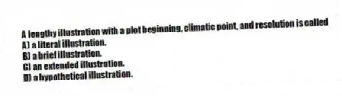 A lengthy illustration with a plot beginning, climatic point, and resolution is called
A) a literal illustration.
B) a brief illustration.
C) an extended illustration.
D) a hypothetical illustration.