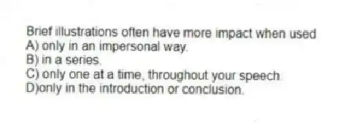 Brief illustrations often have more impact when used
A) only in an impersonal way.
B) in a series.
C) only one at a time, throughout your speech.
D)only in the introduction or conclusion.