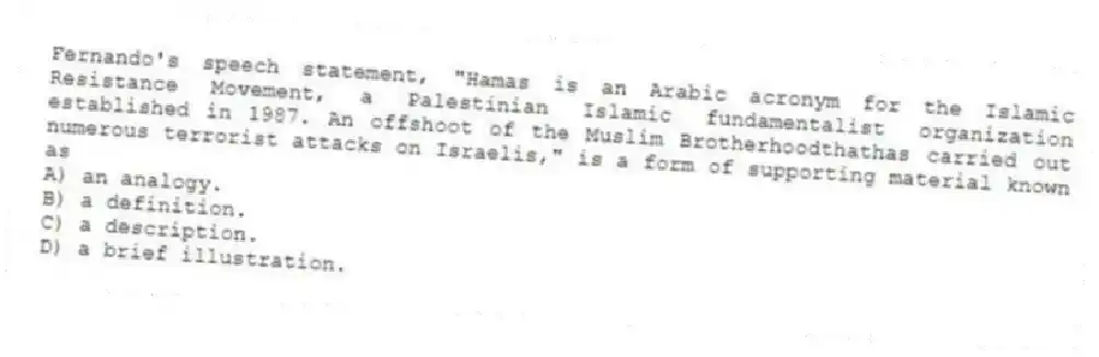 Fernando's speech statement, "Hamas is an Arabic acronym for the Islamic Resistance Movement, a Palestinian Islamic fundamentalist organization established in 1987. An offshoot of the Muslim Brotherhoodthathas carried out numerous terrorist attacks on Israelis," is a form of supporting material known as
A) an analogy.
B) a definition.
C) a description.
D) a brief illustration.