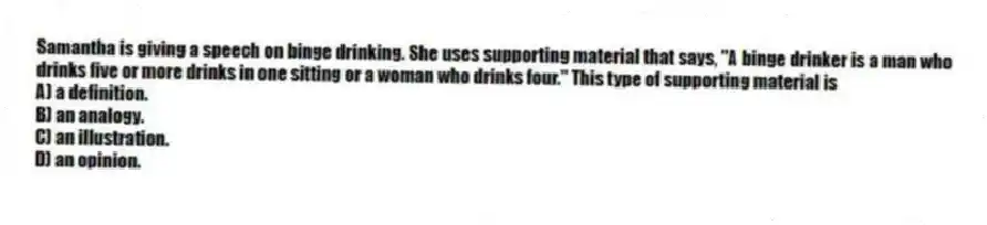 Samantha is giving a speech on binge drinking. She uses supporting material that says, "A binge drinker is a man who drinks five or more drinks in one sitting or a woman who drinks four." This type of supporting material is
A) a definition.
B) an analogy.
C) an illustration.
D) an opinion.