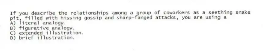 If you describe the relationships among a group of coworkers as a seething snake pit, filled with hissing gossip and sharp-fanged attacks, you are using a
A) literal analogy.
B) figurative analogy.
C) extended illustration.
D) brief illustration.