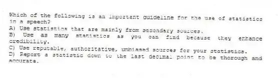 Which of the following is an important guideline for the use of statistics in a speech?
A) Use statistics that are mainly from secondary sources.
B) Use as many statistics as you can find because they enhance credibility.
C) Use reputable, authoritative, unbiased sources for your statistics.
D) Report a statistic down to the last decimal point to be thorough and accurate.