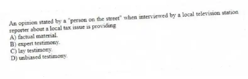 An opinion stated by a "person on the street" when interviewed by a local television station reporter about a local tax issue is providing
A) factual material.
B) expert testimony.
C) lay testimony.
D) unbiased testimony.