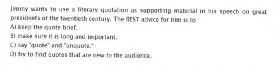 Jimmy wants to use a literary quotation as supporting material in his speech on great presidents of the twentieth century. The BEST advice for him is to
A) keep the quote brief.
B) make sure it is long and important.
C) say "quote" and "unquote."
D) try to find quotes that are new to the audience.
