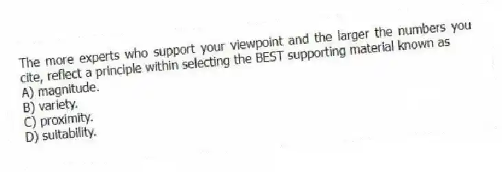 The more experts who support your viewpoint and the larger the numbers you cite, reflect a principle within selecting the BEST supporting material known as
A) magnitude.
B) variety.
C) proximity.
D) suitability.