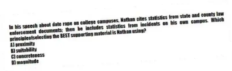 In his speech about date rape on college campuses, Nathan cites statistics from state and county law enforcement documents; then he includes statistics from incidents on his own campus. Which principleofselecting the BEST supporting material is Nathan using?
A) proximity
B) suitability
C) concreteness
D) magnitude