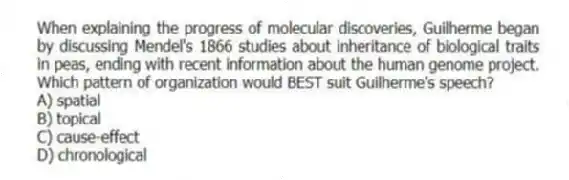 When explaining the progress of molecular discoveries, Guilherme began by discussing Mendel's 1866 studies about inheritance of biological traits in peas, ending with recent information about the human genome project. Which pattern of organization would BEST suit Guilherme's speech?
A) spatial
B) topical
C) cause-effect
D) chronological