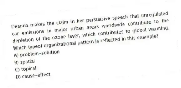 Deanna makes the claim in her persuasive speech that unregulated car emissions in major urban areas worldwide contribute to the depletion of the ozone layer, which contributes to global warming. Which typeof organizational pattern is reflected in this example?
A) problem-solution
B) spatial
C) topical
D) cause-effect