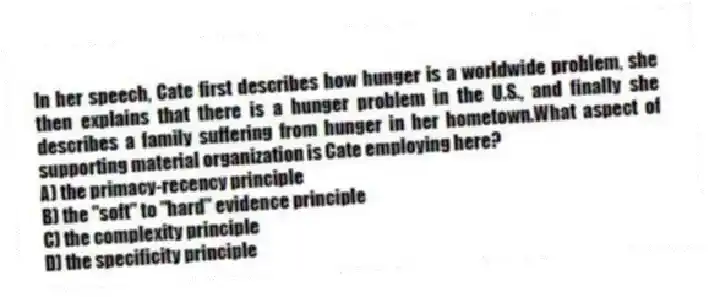 In her speech, Cate first describes how hunger is a worldwide problem, she then explains that there is a hunger problem in the U.S., and finally she describes a family suffering from hunger in her hometown.What aspect of supporting material organization is Cate employing here?
A) the primacy-recency principle
B) the "soft" to "hard" evidence principle
C) the complexity principle
D) the specificity principle