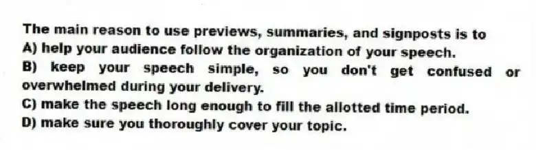 The main reason to use previews, summaries, and signposts is to
A) help your audience follow the organization of your speech.
B) keep your speech simple, so you don't get confused or overwhelmed during your delivery.
C) make the speech long enough to fill the allotted time period.
D) make sure you thoroughly cover your topic.
