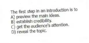 The first step in an introduction is to
A) preview the main ideas.
B) establish credibility.
C) get the audience's attention.
D) reveal the topic.