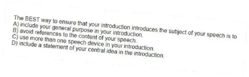 The BEST way to ensure that your introduction introduces the subject of your speech is to
A) include your general purpose in your introduction.
B) avoid references to the content of your speech.
C) use more than one speech device in your introduction.
D) include a statement of your central idea in the introduction.
