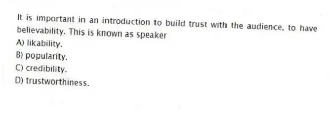 It is important in an introduction to build trust with the audience, to have believability. This is known as speaker
A) likability.
B) popularity.
C) credibility.
D) trustworthiness.