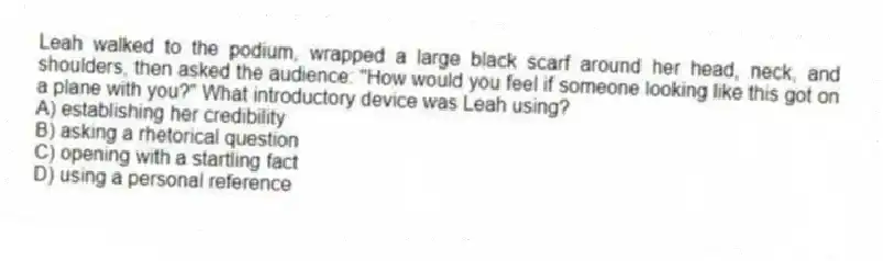 Leah walked to the podium, wrapped a large black scarf around her head, neck, and shoulders, then asked the audience: "How would you feel if someone looking like this got on a plane with you?" What introductory device was Leah using?
A) establishing her credibility
B) asking a rhetorical question
C) opening with a startling fact
D) using a personal reference