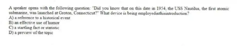 A speaker opens with the following question: "Did you know that on this date in 1954, the USS Nautilus, the first atomic submarine, was launched at Groton, Connecticut?" What device is being employedinthisintroduction?
A) a reference to a historical event
B) an effective use of humor
C) a startling fact or statistic
D) a preview of the topic
