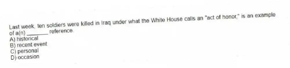 Last week, ten soldiers were killed in Iraq under what the White House calls an "act of honor," is an example of a(n) _______ reference.
A) historical
B) recent event
C) personal
D) occasion