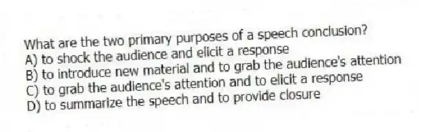 What are the two primary purposes of a speech conclusion?
A) to shock the audience and elicit a response
B) to introduce new material and to grab the audience's attention
C) to grab the audience's attention and to elicit a response
D) to summarize the speech and to provide closure