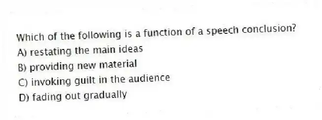 Which of the following is a function of a speech conclusion?
A) restating the main ideas
B) providing new material
C) invoking guilt in the audience
D) fading out gradually