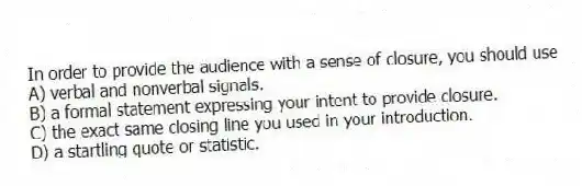 In order to provide the audience with a sense of closure, you should use
A) verbal and nonverbal signals.
B) a formal statement expressing your intent to provide closure.
C) the exact same closing line you used in your introduction.
D) a startling quote or statistic.