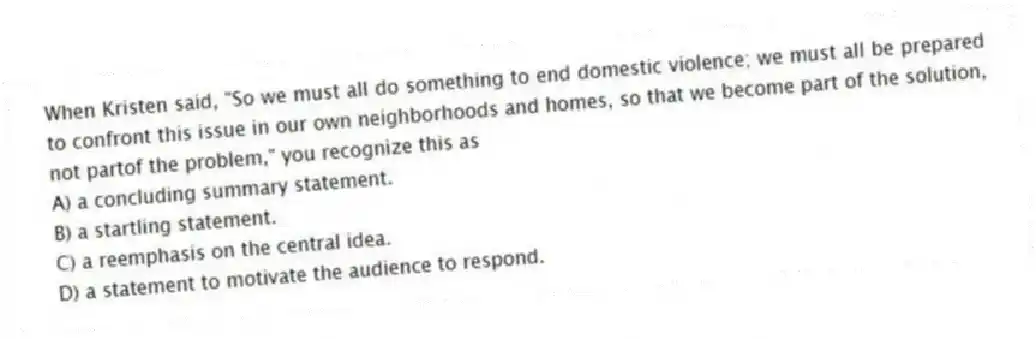 When Kristen said, "So we must all do something to end domestic violence; we must all be prepared to confront this issue in our own neighborhoods and homes, so that we become part of the solution, not partof the problem," you recognize this as
A) a concluding summary statement.
B) a startling statement.
C) a reemphasis on the central idea.
D) a statement to motivate the audience to respond.