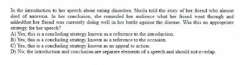 In the introduction to her speech about eating disorders, Sheila told the story of her friend who almost died of anorexia. In her conclusion, she reminded her audience what her friend went through and addedthat her friend was currently doing well in her battle against the disease. Was this an appropriate strategy for her speech?
A) Yes; this is a concluding strategy known as a reference to the introduction.
B) Yes; this is a concluding strategy known as a reference to the occasion.
C) Yes; this is a concluding strategy known as an appeal to action.
D) No; the introduction and conclusion are separate elements of a speech and should not overlap.
