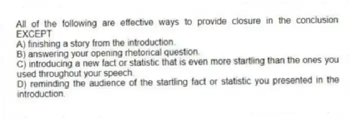 All of the following are effective ways to provide closure in the conclusion EXCEPT
A) finishing a story from the introduction.
B) answering your opening rhetorical question.
C) introducing a new fact or statistic that is even more startling than the ones you used throughout your speech.
D) reminding the audience of the startling fact or statistic you presented in the introduction.