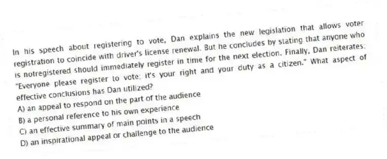 In his speech about registering to vote, Dan explains the new legislation that allows voter registration to coincide with driver's license renewal. But he concludes by stating that anyone who is notregistered should immediately register in time for the next election. Finally, Dan reiterates: "Everyone please register to vote; it's your right and your duty as a citizen." What aspect of effective conclusions has Dan utilized?
A) an appeal to respond on the part of the audience
B) a personal reference to his own experience
C) an effective summary of main points in a speech
D) an inspirational appeal or challenge to the audience