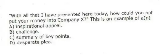 "With all that I have presented here today, how could you not put your money into Company X?" This is an example of a(n)
A) inspirational appeal.
B) challenge.
C) summary of key points.
D) desperate plea.