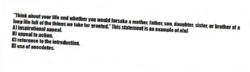 "Think about your life and whether you would forsake a mother, father, son, daughter, sister, or brother of a long life full of the things we take for granted." This statement is an example of a(n)
A) inspirational appeal.
B) appeal to action.
C) reference to the introduction.
D) use of anecdotes.