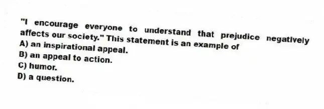 "I encourage everyone to understand that prejudice negatively affects our society." This statement is an example of
A) an inspirational appeal.
B) an appeal to action.
C) humor.
D) a question.
