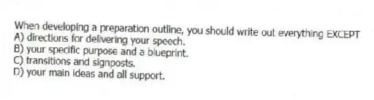 When developing a preparation outline, you should write out everything EXCEPT
A) directions for delivering your speech.
B) your specific purpose and a blueprint.
C) transitions and signposts.
D) your main ideas and all support.