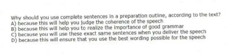 Why should you use complete sentences in a preparation outline, according to the text?
A) because this will help you judge the coherence of the speech
B) because this will help you to realize the importance of good grammar
C) because you will use these exact same sentences when you deliver the speech
D) because this will ensure that you use the best wording possible for the speech