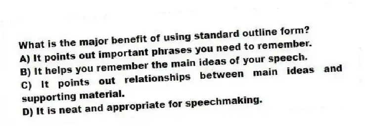 What is the major benefit of using standard outline form?
A) It points out important phrases you need to remember.
B) It helps you remember the main ideas of your speech.
C) It points out relationships between main ideas and supporting material.
D) It is neat and appropriate for speechmaking.