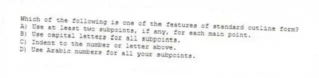 Which of the following is one of the features of standard outline form?
A) Use at least two subpoints, if any, for each main point.
B) Use capital letters for all subpoints.
C) Indent to the number or letter above.
D) Use Arabic numbers for all your subpoints.