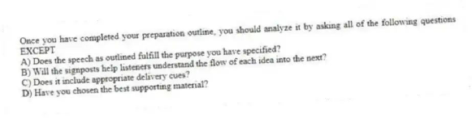 Once you have completed your preparation outline, you should analyze it by asking all of the following questions EXCEPT
A) Does the speech as outlined fulfill the purpose you have specified?
B) Will the signposts help listeners understand the flow of each idea into the next?
C) Does it include appropriate delivery cues?
D) Have you chosen the best supporting material?