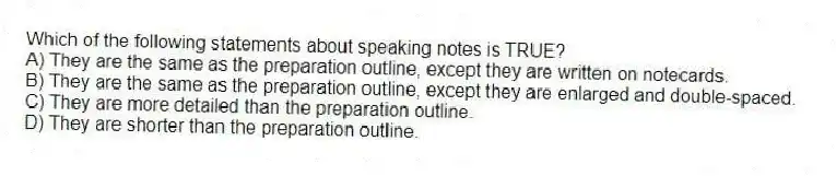 Which of the following statements about speaking notes is TRUE?
A) They are the same as the preparation outline, except they are written on notecards.
B) They are the same as the preparation outline, except they are enlarged and double-spaced.
C) They are more detailed than the preparation outline.
D) They are shorter than the preparation outline.