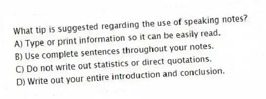 What tip is suggested regarding the use of speaking notes?
A) Type or print information so it can be easily read.
B) Use complete sentences throughout your notes.
C) Do not write out statistics or direct quotations.
D) Write out your entire introduction and conclusion.