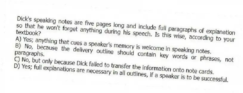 Dick's speaking notes are five pages long and include full paragraphs of explanation so that he won't forget anything during his speech. Is this wise, according to your textbook?
A) Yes; anything that cues a speaker's memory is welcome in speaking notes.
B) No, because the delivery outline should contain key words or phrases, not paragraphs.
C) No, but only because Dick failed to transfer the information onto note cards.
D) Yes; full explanations are necessary in all outlines, if a speaker is to be successful.