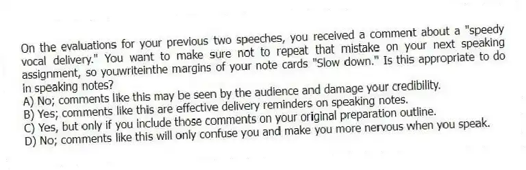 On the evaluations for your previous two speeches, you received a comment about a "speedy vocal delivery." You want to make sure not to repeat that mistake on your next speaking assignment, so youwriteinthe margins of your note cards "Slow down." Is this appropriate to do in speaking notes?
A) No; comments like this may be seen by the audience and damage your credibility.
B) Yes; comments like this are effective delivery reminders on speaking notes.
C) Yes, but only if you include those comments on your original preparation outline.
D) No; comments like this will only confuse you and make you more nervous when you speak.