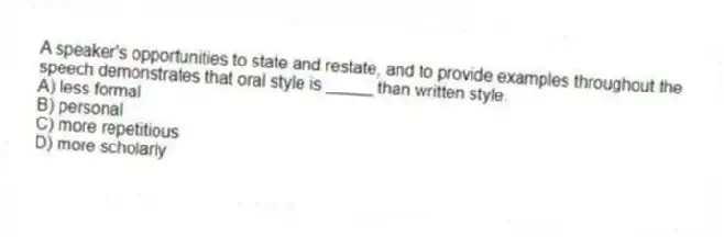 A speaker's opportunities to state and restate, and to provide examples throughout the speech demonstrates that oral style is _____ than written style.
A) less formal
B) personal
C) more repetitious
D) more scholarly