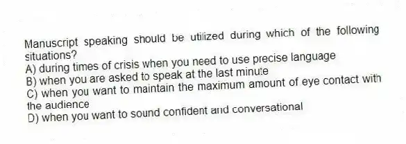 Manuscript speaking should be utilized during which of the following situations?
A) during times of crisis when you need to use precise language
B) when you are asked to speak at the last minute
C) when you want to maintain the maximum amount of eye contact with the audience
D) when you want to sound confident and conversational
