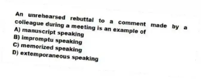 An unrehearsed rebuttal to a comment made by a colleague during a meeting is an example of
A) manuscript speaking
B) impromptu speaking
C) memorized speaking
D) extemporaneous speaking