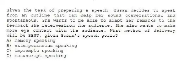 Given the task of preparing a speech, Susan decides to speak from an outline that can help her sound conversational and spontaneous. She wants to be able to adapt her remarks to the feedback she receivesfrom the audience. She also wants to make more eye contact with the audience. What method of delivery will be BEST, given Susan's speech goals?
A) memory speaking
B) extemporaneous speaking
C) impromptu speaking
D) manuscript speaking