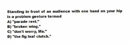 Standing in front of an audience with one hand on your hip is a problem gesture termed
A) "parade rest."
B) "broken wing."
C) "don't worry, Ma."
D) "the fig leaf clutch."