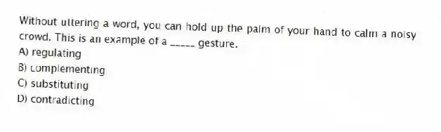 Without uttering a word, you can hold up the palm of your hand to calm a noisy crowd. This is an example of a _____ gesture.
A) regulating
B) complementing
C) substituting
D) contradicting