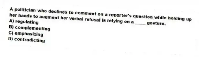 A politician who declines to comment on a reporter's question while holding up her hands to augment her verbal refusal is relying on a _____ gesture.
A) regulating
B) complementing
C) emphasizing
D) contradicting